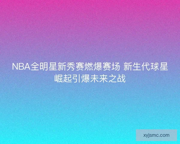 NBA全明星新秀赛燃爆赛场 新生代球星崛起引爆未来之战