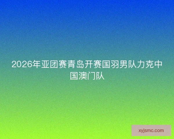 2026年亚团赛青岛开赛国羽男队力克中国澳门队 2026年亚团赛青岛开赛国羽男队力克中国澳门队