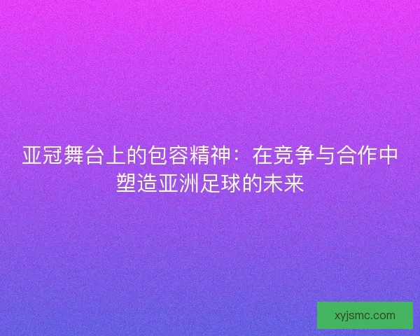 亚冠舞台上的包容精神：在竞争与合作中塑造亚洲足球的未来