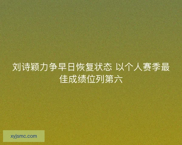 刘诗颖力争早日恢复状态 以个人赛季最佳成绩位列第六