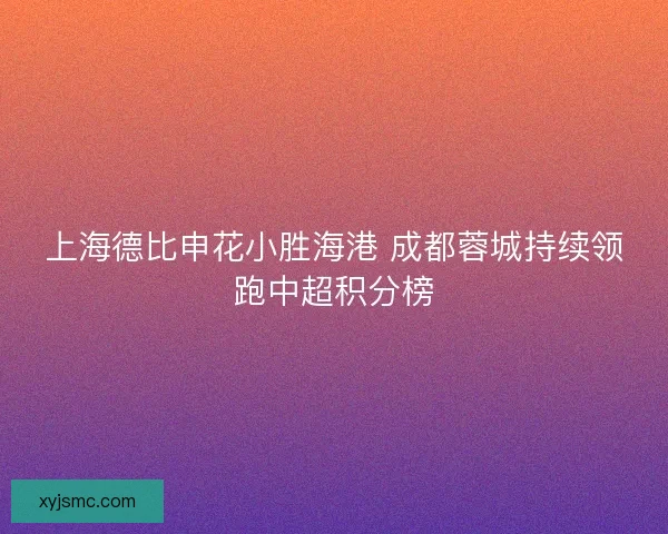 上海德比申花小胜海港 成都蓉城持续领跑中超积分榜 上海德比申花小胜海港 成都蓉城持续领跑中超积分榜