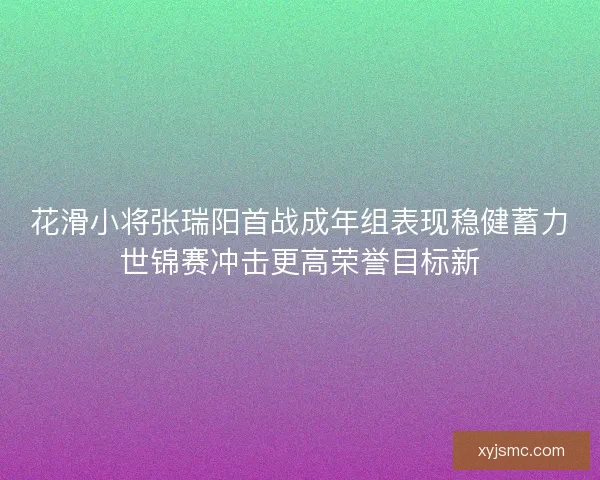 花滑小将张瑞阳首战成年组表现稳健蓄力世锦赛冲击更高荣誉目标新
