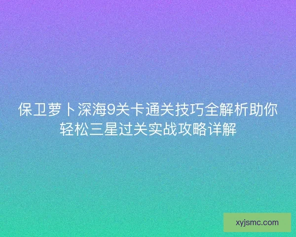 保卫萝卜深海9关卡通关技巧全解析助你轻松三星过关实战攻略详解 保卫萝卜深海9关卡通关技巧全解析助你轻松三星过关实战攻略详解