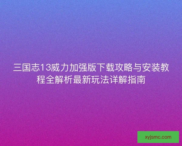 三国志13威力加强版下载攻略与安装教程全解析最新玩法详解指南