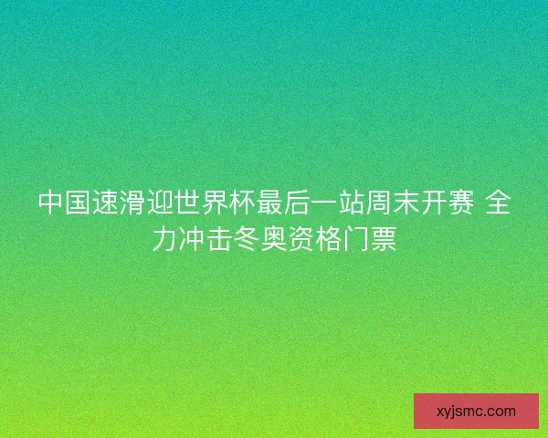 中国速滑迎世界杯最后一站周末开赛 全力冲击冬奥资格门票
