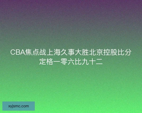 CBA焦点战上海久事大胜北京控股比分定格一零六比九十二