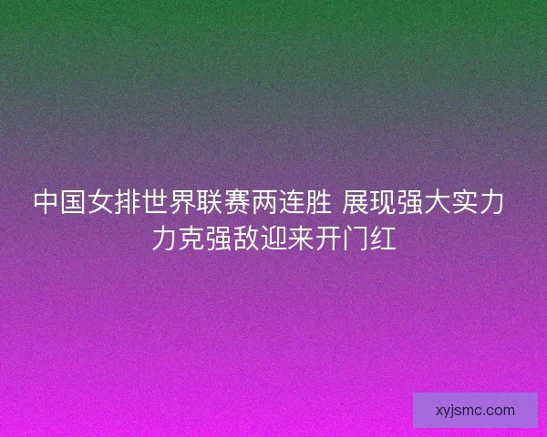 中国女排世界联赛两连胜 展现强大实力 力克强敌迎来开门红