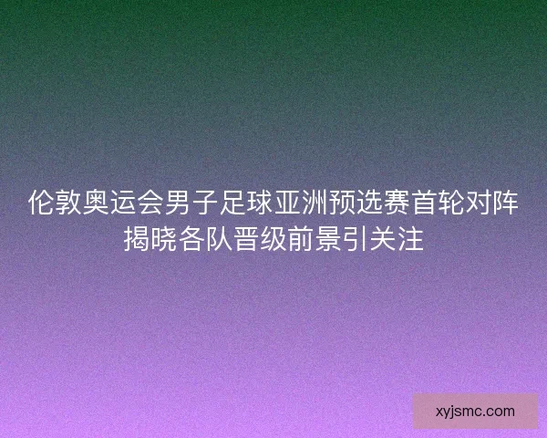 伦敦奥运会男子足球亚洲预选赛首轮对阵揭晓各队晋级前景引关注