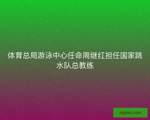 体育总局游泳中心任命周继红担任国家跳水队总教练 体育总局游泳中心任命周继红担任国家跳水队总教练