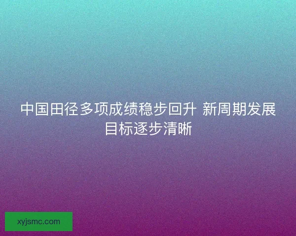 中国田径多项成绩稳步回升 新周期发展目标逐步清晰 中国田径多项成绩稳步回升 新周期发展目标逐步清晰