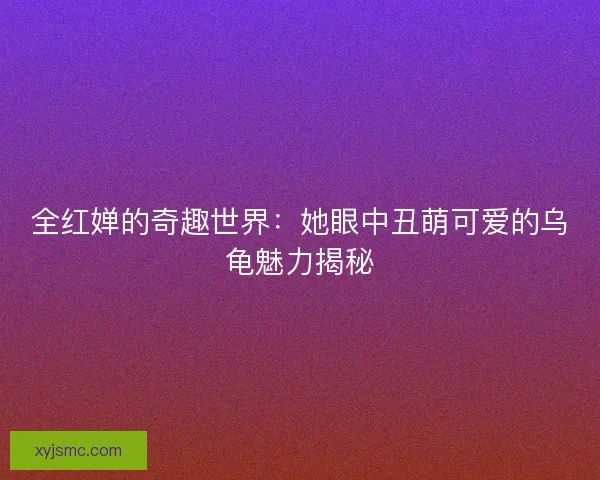 全红婵的奇趣世界:她眼中丑萌可爱的乌龟魅力揭秘 全红婵的奇趣世界:她眼中丑萌可爱的乌龟魅力揭秘
